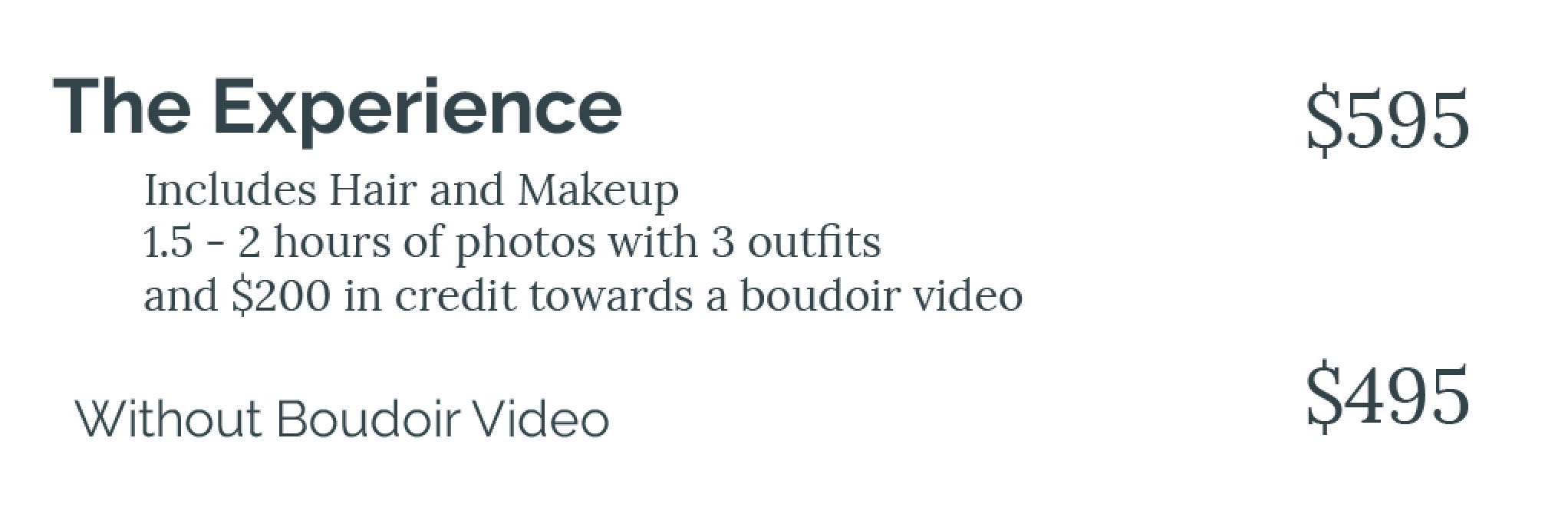 The Experience — $595: includes hair and makeup, 1.5 to 2 hours of photos with 3 outfits, and $200 in credit towards a boudoir video. Without boudoir video — $495.